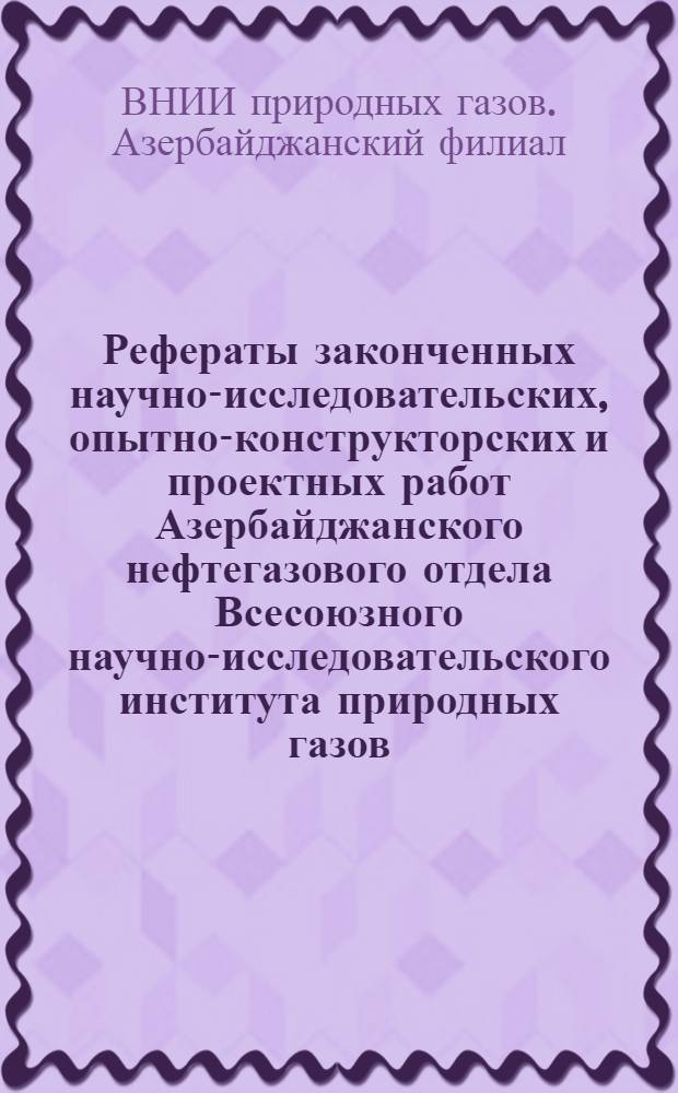 Рефераты законченных научно-исследовательских, опытно-конструкторских и проектных работ Азербайджанского нефтегазового отдела Всесоюзного научно-исследовательского института природных газов (ВНИИГаз) в 1966-1967 гг.