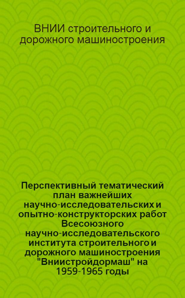 Перспективный тематический план важнейших научно-исследовательских и опытно-конструкторских работ Всесоюзного научно-исследовательского института строительного и дорожного машиностроения "Вниистройдормаш" на 1959-1965 годы