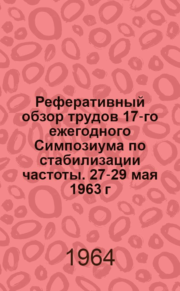 Реферативный обзор трудов 17-го ежегодного Симпозиума по стабилизации частоты. 27-29 мая 1963 г. : Атлантик-Сити (США)