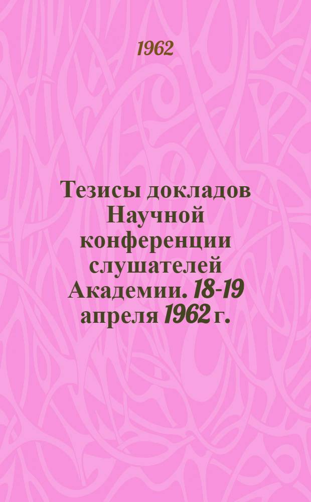 Тезисы докладов Научной конференции слушателей Академии. 18-19 апреля 1962 г.