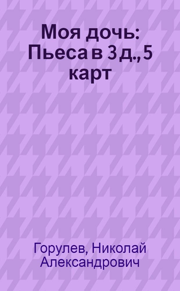 Моя дочь : Пьеса в 3 д., 5 карт