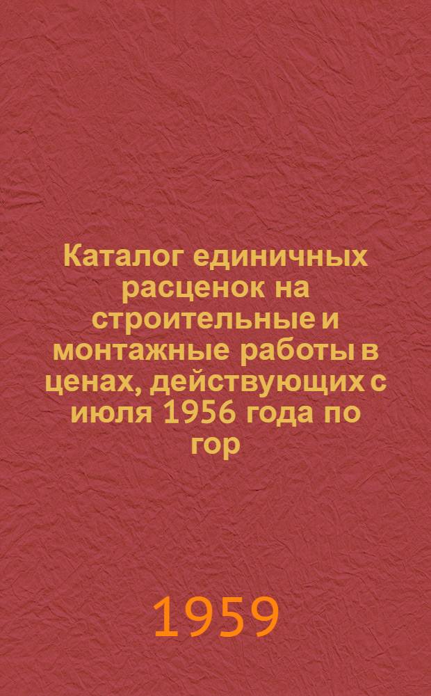 Каталог единичных расценок на строительные и монтажные работы в ценах, действующих с июля 1956 года по гор. Горькому : Утв. Испол. ком. Горьковск. гор. Совета деп. труд. от 6/X 1959 г