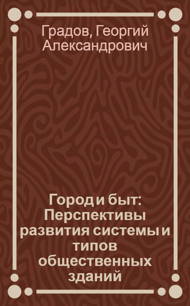 Город и быт : Перспективы развития системы и типов общественных зданий : Краткое содерж. и основные науч. концепции книги, представл. на соискание учен. степени д-ра архитектуры