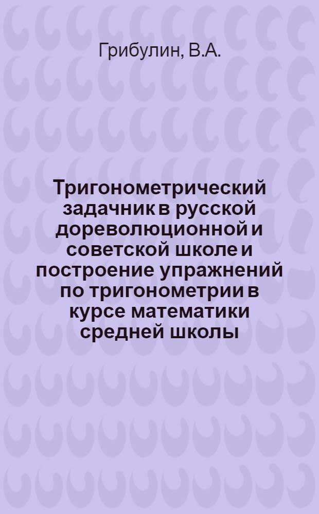 Тригонометрический задачник в русской дореволюционной и советской школе и построение упражнений по тригонометрии в курсе математики средней школы : Автореферат дис. на соискание учен. степени кандидата пед. наук (по методике математики)
