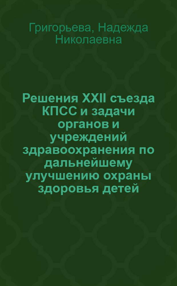 Решения XXII съезда КПСС и задачи органов и учреждений здравоохранения по дальнейшему улучшению охраны здоровья детей : Доклад зам. министра здравоохранения РСФСР Н.Н. Григорьевой на респ. Науч. конференции врачей-педиатров в г. Горьком 29-31 янв. 1962