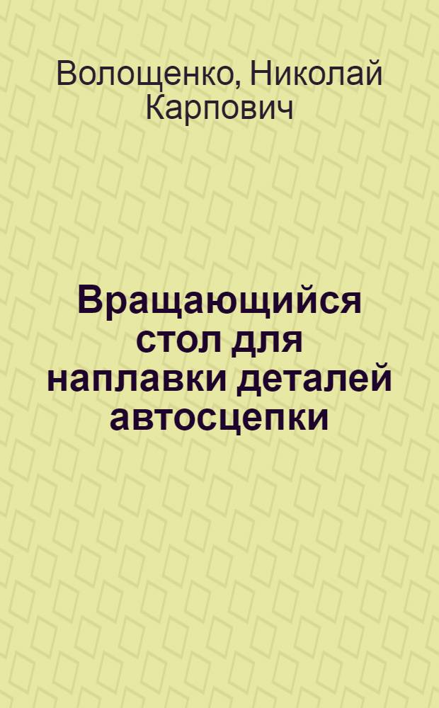 Вращающийся стол для наплавки деталей автосцепки : Предложение бригадира вагонного депо ст. Ясиноватая-Восток т. Марченко В.Д. : Информ.-техн. письмо