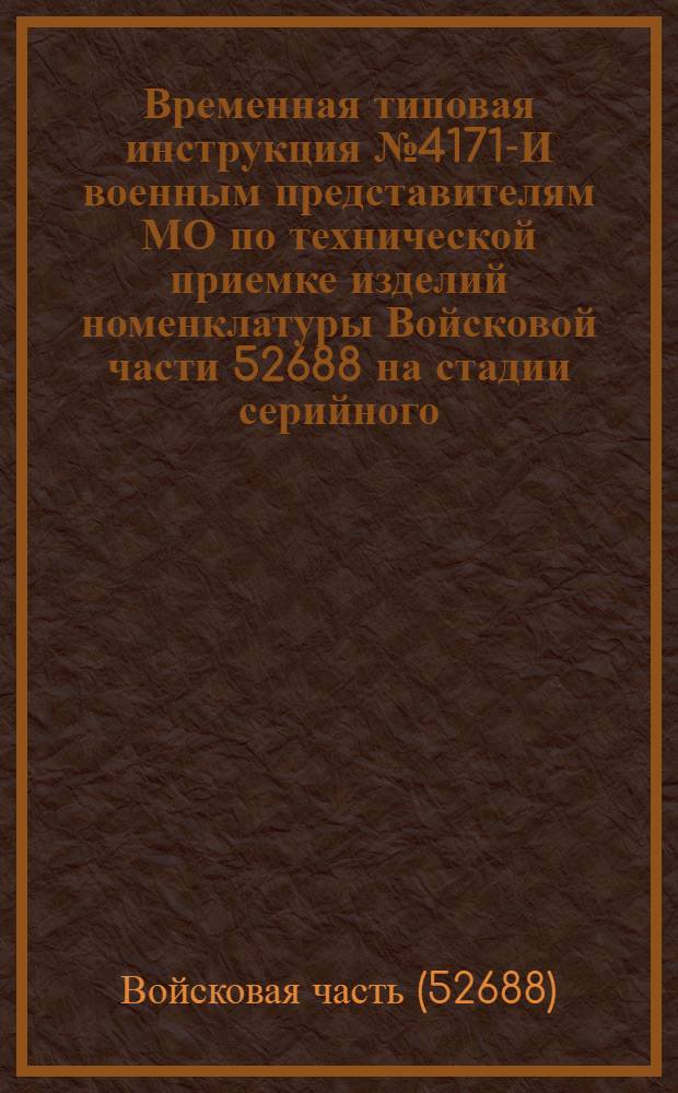 Временная типовая инструкция № 4171-И военным представителям МО по технической приемке изделий номенклатуры Войсковой части 52688 на стадии серийного (массового) производства : Утв. 20/IV 1967 г