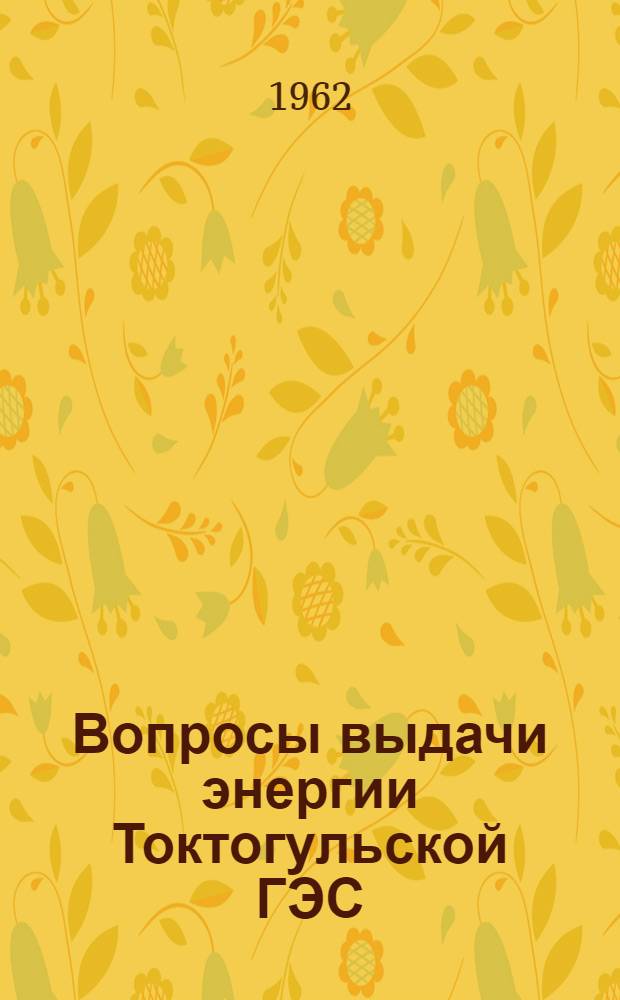 Вопросы выдачи энергии Токтогульской ГЭС : Материалы Совещания по высокогорным электропередачам. Фрунзе, 3-5 октября 1962 г