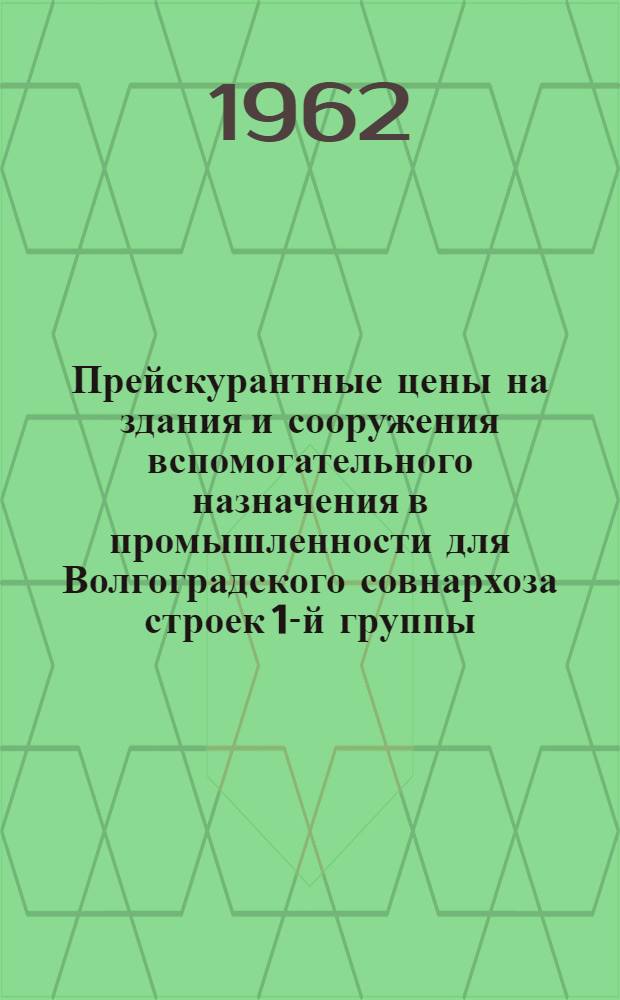 Прейскурантные цены на здания и сооружения вспомогательного назначения в промышленности для Волгоградского совнархоза [строек 1-й группы : Для применения с июля 1962 г. : Вып. 1-