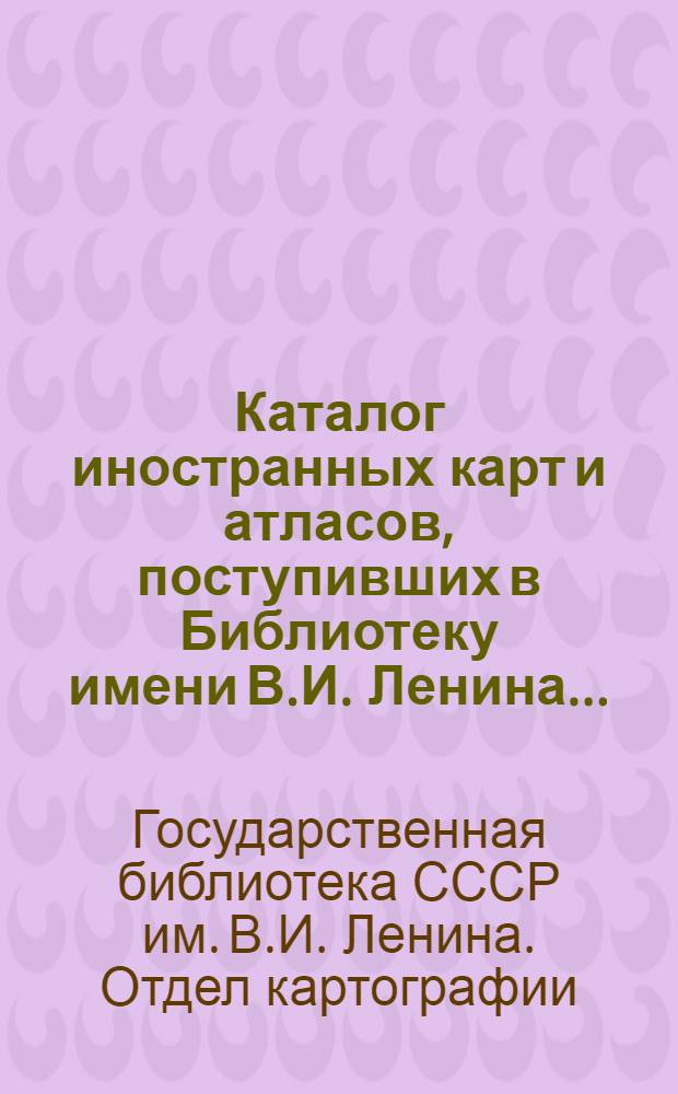 Каталог иностранных карт и атласов, поступивших в Библиотеку имени В.И. Ленина...