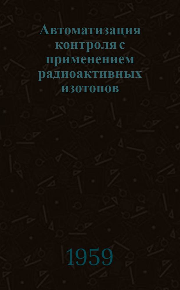 Автоматизация контроля с применением радиоактивных изотопов : Изложение доклада на Науч.-техн. конференции по вопросам механизации и автоматизации производ. процессов в пром., трансп. и строит. предприятий Республики