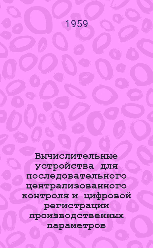 Вычислительные устройства для последовательного централизованного контроля и цифровой регистрации производственных параметров : Доклад на Науч.-техн. конференции по вопросам механизации и автоматизации производ. процессов пром., трансп. и строит. предприятий Республики