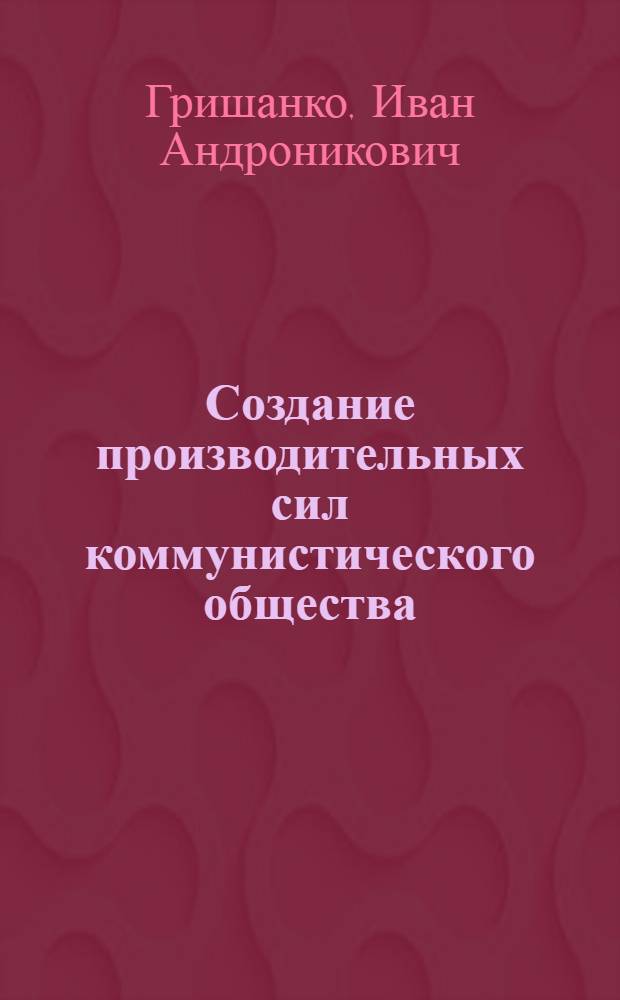 Создание производительных сил коммунистического общества : Лекции по экон. проблемам строительства коммунизма в СССР
