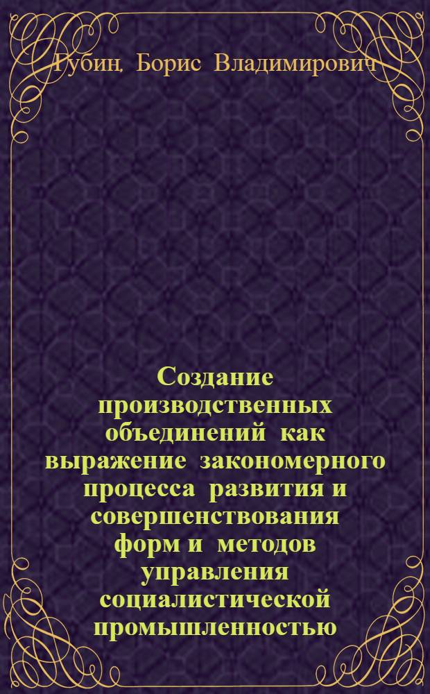 Создание производственных объединений как выражение закономерного процесса развития и совершенствования форм и методов управления социалистической промышленностью : Автореферат дис. на соискание учен. степени кандидата экон. наук