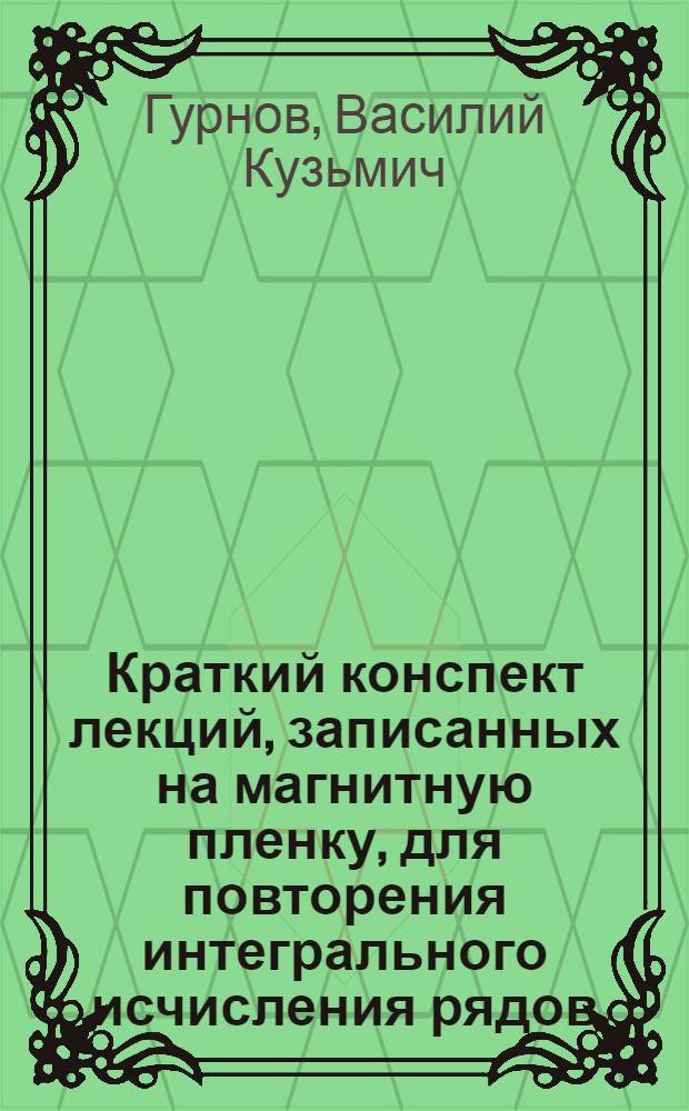 Краткий конспект лекций, записанных на магнитную пленку, для повторения интегрального исчисления рядов, функций многих переменных дифференциальных уравнений кратных и криволинейных интегралов