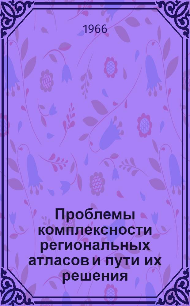 Проблемы комплексности региональных атласов и пути их решения : Доклад на Третьем совещании по комплексным науч.-справочным атласам республик, краев и областей. 27-29 сент. 1966 г