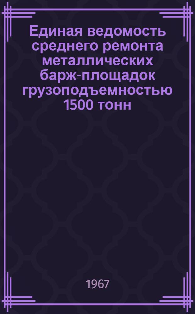 Единая ведомость среднего ремонта металлических барж-площадок грузоподъемностью 1500 тонн : (Проект № 459 и 459К) : Утв. 27/V 1966 г