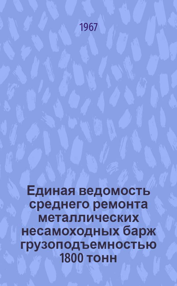 Единая ведомость среднего ремонта металлических несамоходных барж грузоподъемностью 1800 тонн : (Проекты № 567 и 567/555) : Утв. 27/V 1966 г