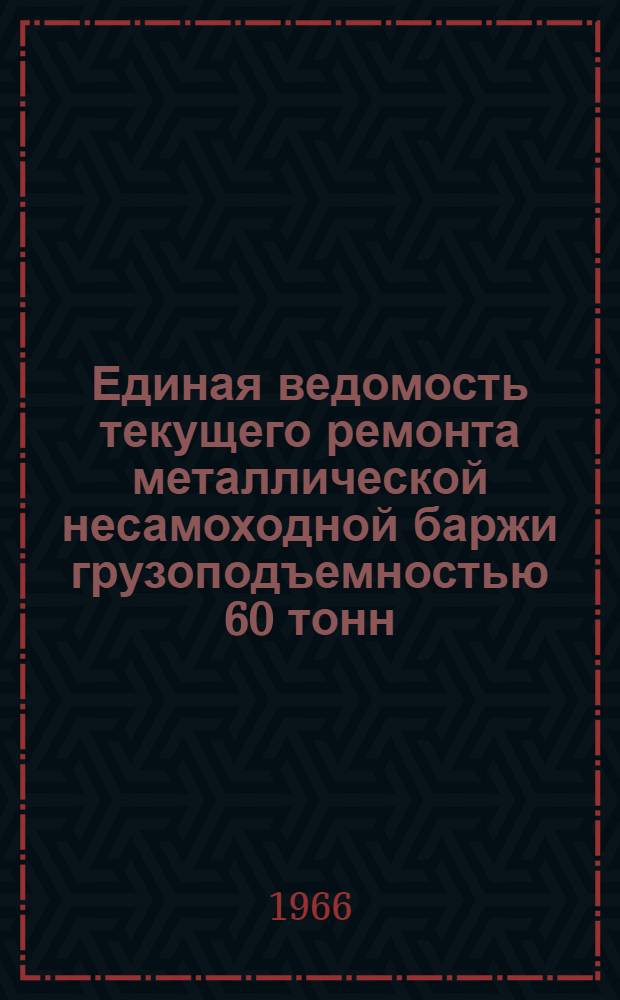 Единая ведомость текущего ремонта металлической несамоходной баржи грузоподъемностью 60 тонн : (Проекты № 581, 575 и 503) : Утв. 16/X 1965 г