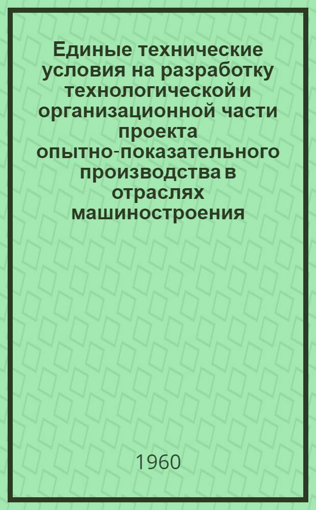 Единые технические условия на разработку технологической и организационной части проекта опытно-показательного производства в отраслях машиностроения : Утв. 14/X 1960 г.