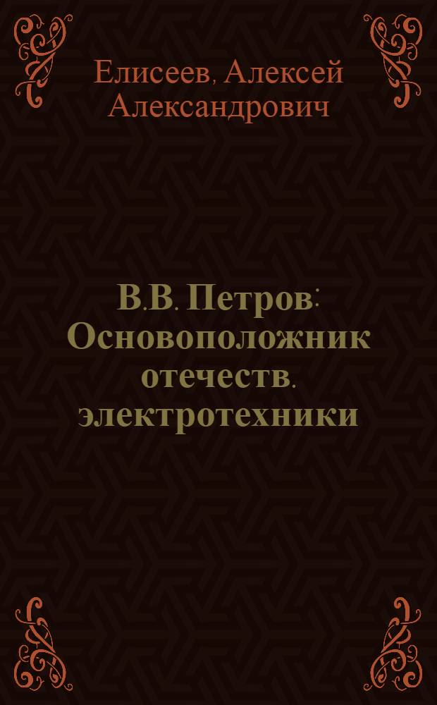 В.В. Петров : Основоположник отечеств. электротехники : К 200-летию со дня рождения