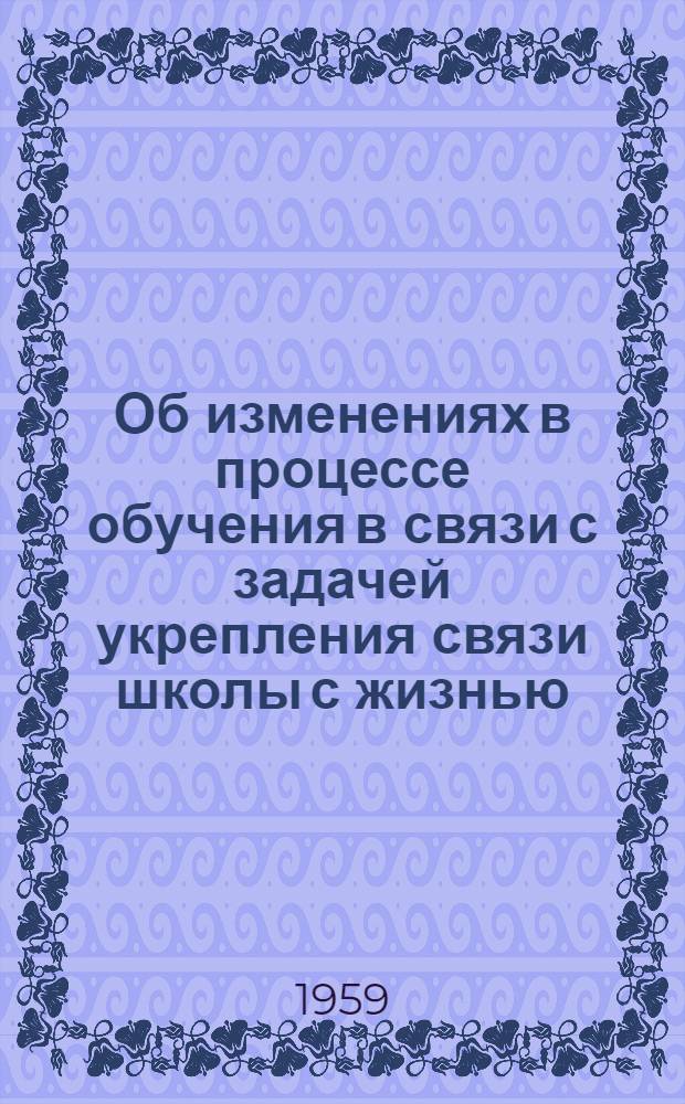 Об изменениях в процессе обучения в связи с задачей укрепления связи школы с жизнью : Тезисы доклада на Совещании по дидактике. (1 декабря 1958 г.)