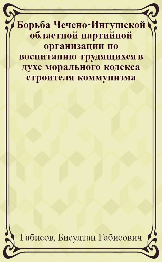 Борьба Чечено-Ингушской областной партийной организации по воспитанию трудящихся в духе морального кодекса строителя коммунизма : Автореферат дис. на соискание учен. степени кандидата ист. наук