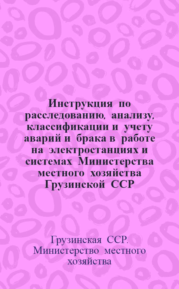 Инструкция по расследованию, анализу, классификации и учету аварий и брака в работе на электростанциях и системах Министерства местного хозяйства Грузинской ССР : Утв. 27/VI 1958 г.