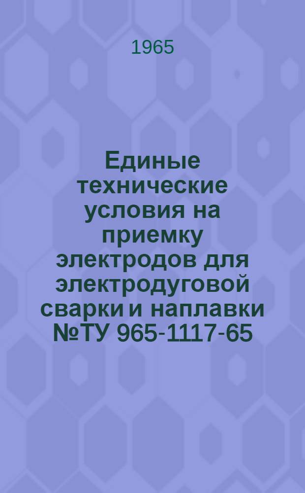 Единые технические условия на приемку электродов для электродуговой сварки и наплавки № ТУ 965-1117-65 : Утв. 4/VI 1965 г