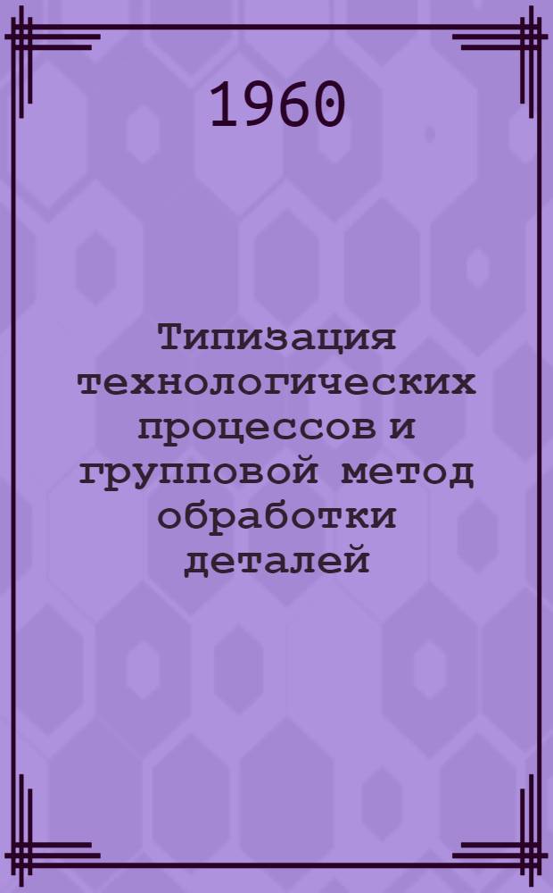 Типизация технологических процессов и групповой метод обработки деталей : Библиогр. справка по отеч. и иностр. лит. 1957-1959 гг