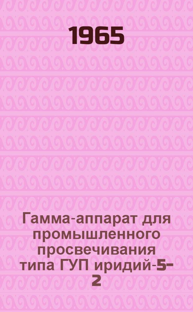 Гамма-аппарат для промышленного просвечивания типа ГУП иридий-5-2 : Описание и инструкция по эксплуатации
