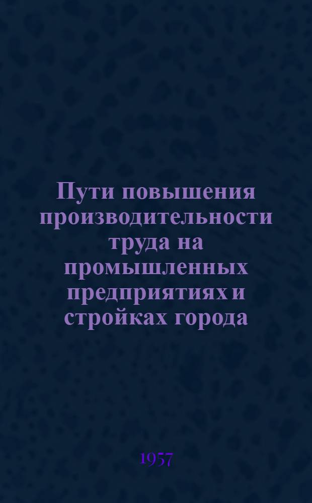 Пути повышения производительности труда на промышленных предприятиях и стройках города : Тезисы докладов [1]-. [1] : Нефтепромысловая секция