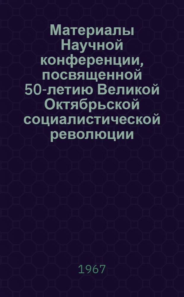 Материалы Научной конференции, посвященной 50-летию Великой Октябрьской социалистической революции