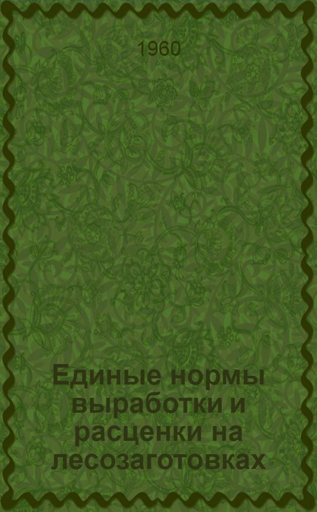 Единые нормы выработки и расценки на лесозаготовках : Утв. Гос. ком. Совета Министров СССР по вопросам труда и зар. платы от 8/III 1960 г