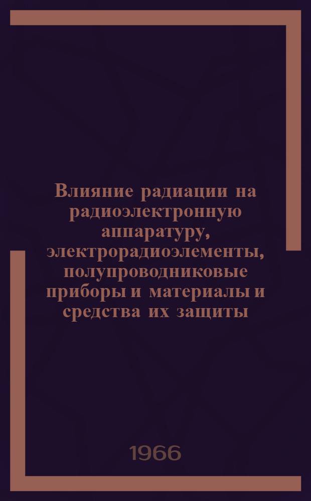 Влияние радиации на радиоэлектронную аппаратуру, электрорадиоэлементы, полупроводниковые приборы и материалы и средства их защиты : Отечеств. и иностр. литература за 1963-1966 гг. 131 назв