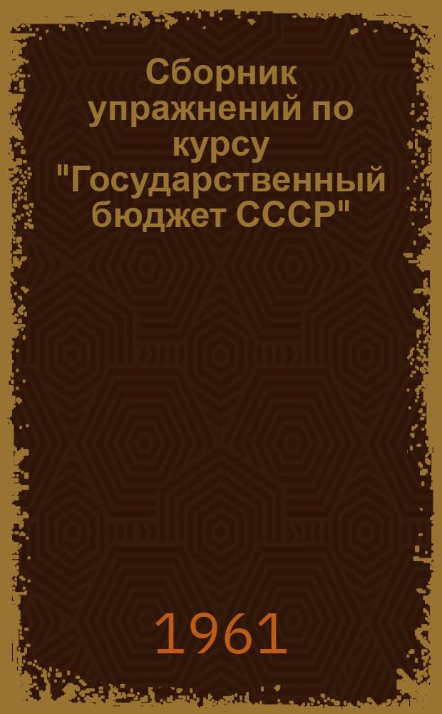 Сборник упражнений по курсу "Государственный бюджет СССР" : Для практ. занятий слушателей Центр. фин. курсов : (Учебное пособие)
