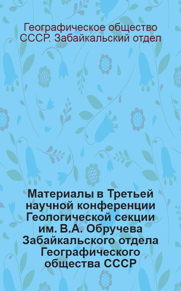 Материалы в Третьей научной конференции Геологической секции им. В.А. Обручева Забайкальского отдела Географического общества СССР