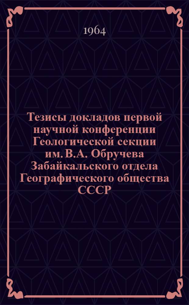 Тезисы докладов первой научной конференции Геологической секции им. В.А. Обручева Забайкальского отдела Географического общества СССР. (г. Чита, 1964 г.)