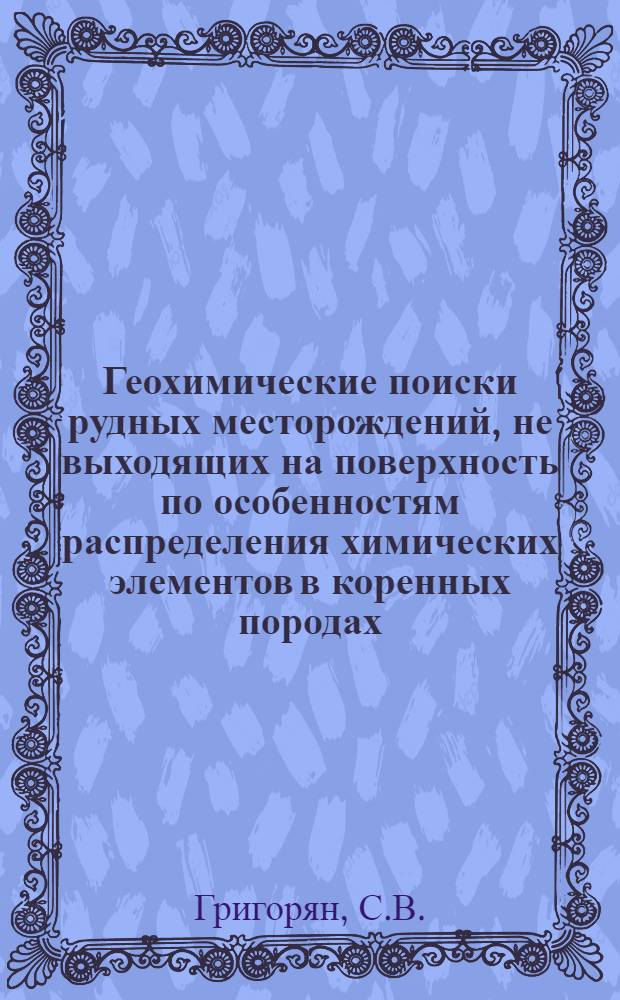 Геохимические поиски рудных месторождений, не выходящих на поверхность по особенностям распределения химических элементов в коренных породах : Доклад на Втором Всесоюз. совещании по геохим. методам поисков месторождений твердых полезных ископаемых