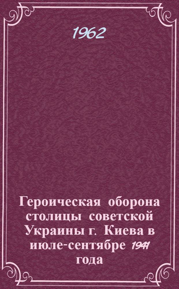 Героическая оборона столицы советской Украины г. Киева в июле-сентябре 1941 года : Материал в помощь лекторам и докладчикам