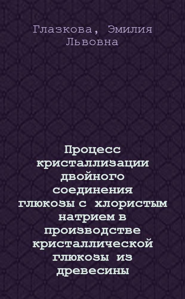 Процесс кристаллизации двойного соединения глюкозы с хлористым натрием в производстве кристаллической глюкозы из древесины : Автореферат дис. на соискание учен. степени кандидата техн. наук