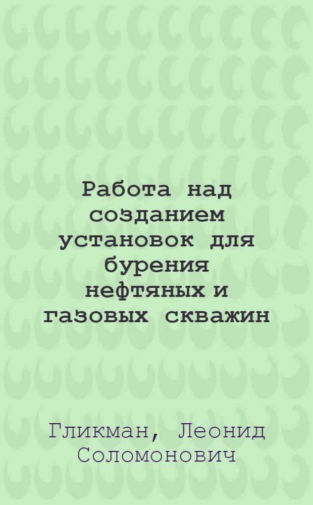 Работа над созданием установок для бурения нефтяных и газовых скважин : Доклад о трудах и изобретениях, представл. на соискание учен. степени кандидата техн. наук