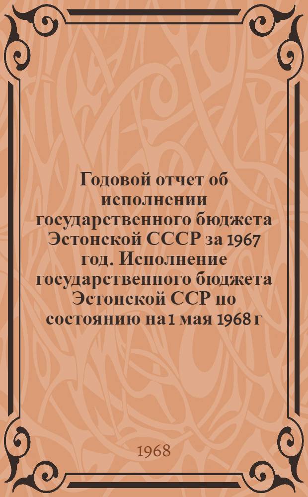 Годовой отчет об исполнении государственного бюджета Эстонской СССР за 1967 год. Исполнение государственного бюджета Эстонской ССР по состоянию на 1 мая 1968 г.