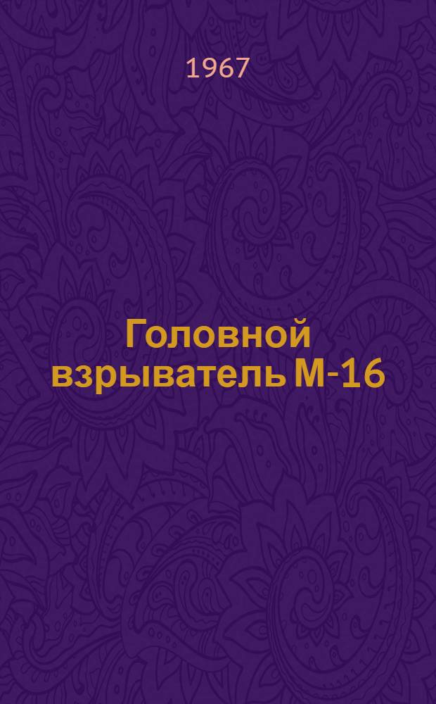 Головной взрыватель М-16 : Руководство : Утв. ... Гл. ракетно-артиллер. упр. 9/III 1967 г.
