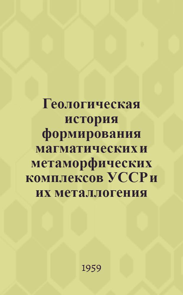 Геологическая история формирования магматических и метаморфических комплексов УССР и их металлогения : Перспективный план науч. исследований на 1959-1965 гг