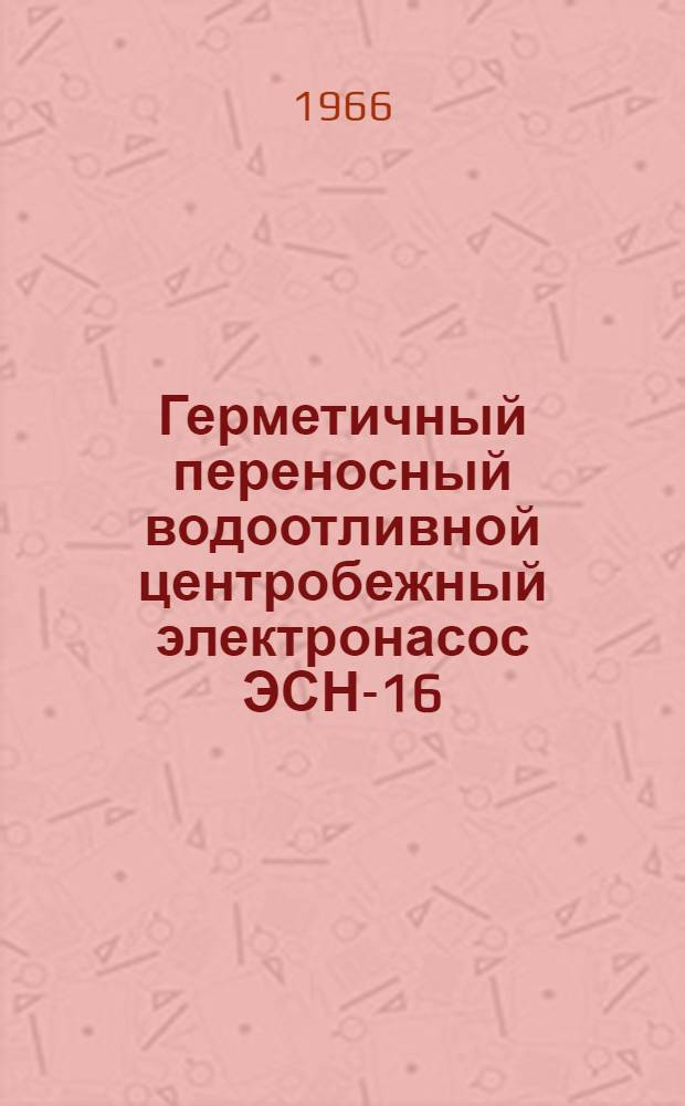Герметичный переносный водоотливной центробежный электронасос ЭСН-16/1 : Техн. документация (паспорт, описание и инструкция по обслуживанию и отчетные чертежи)