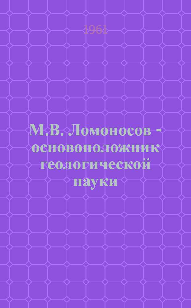 М.В. Ломоносов - основоположник геологической науки : К 250-летию со дня рождения. 1711-1961