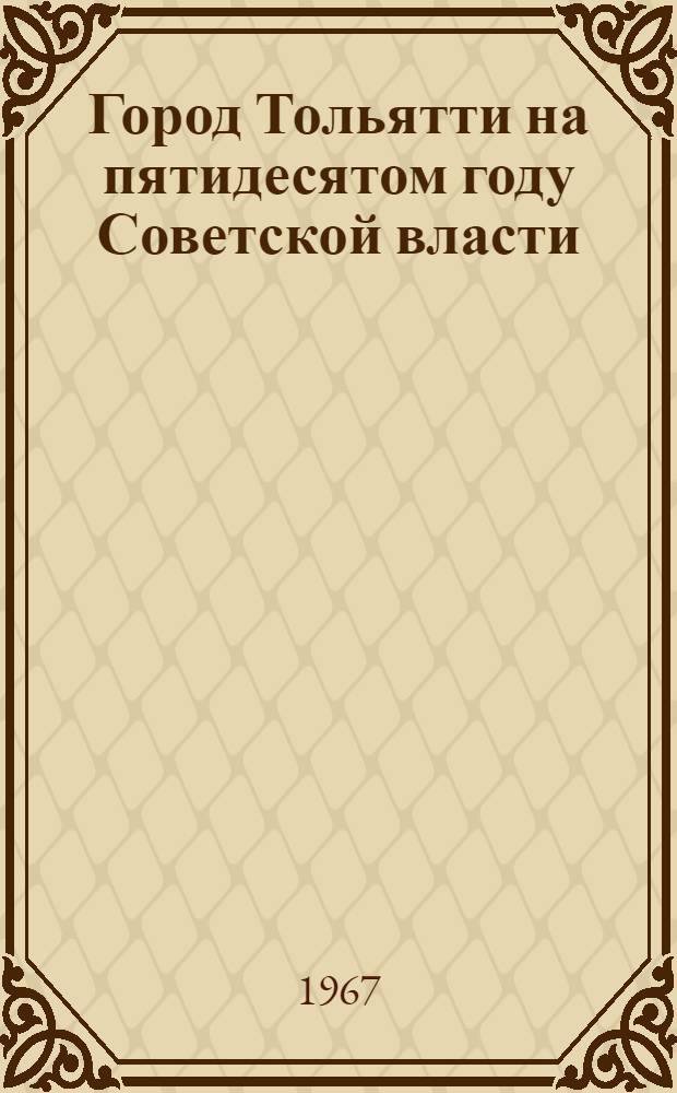 Город Тольятти на пятидесятом году Советской власти : Справка : В помощь пропагандистам, агитаторам, лекторам