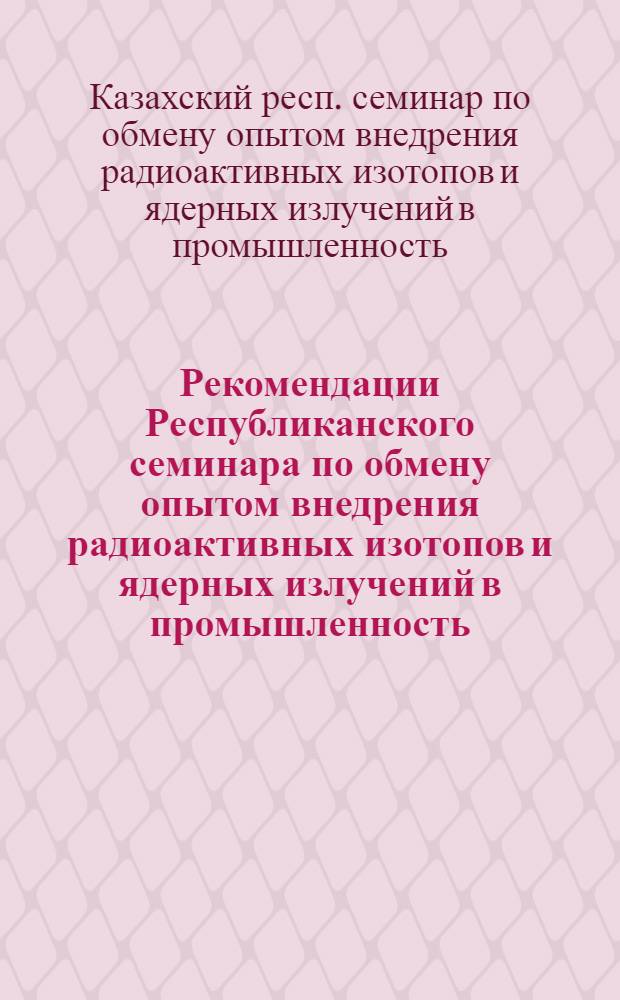 Рекомендации Республиканского семинара по обмену опытом внедрения радиоактивных изотопов и ядерных излучений в промышленность. Актюбинск 26-29/III 1963 г.