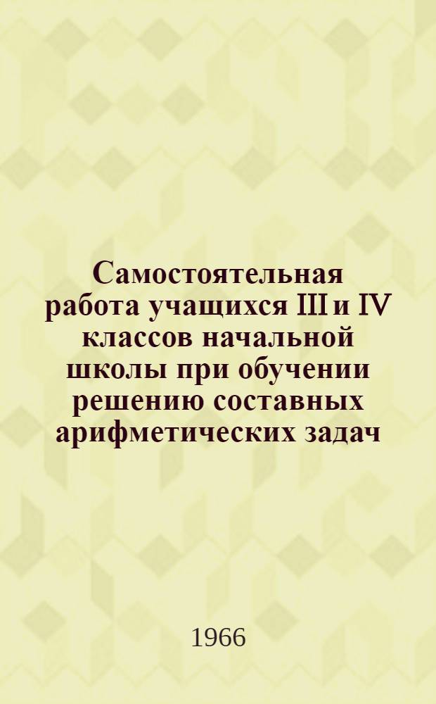Самостоятельная работа учащихся III и IV классов начальной школы при обучении решению составных арифметических задач : Автореферат дис. на соискание ученой степени кандидата педагогических наук